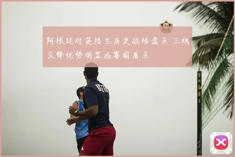 阿根廷对英格兰历史战绩盘点 三线交锋优势明显成赛前看点