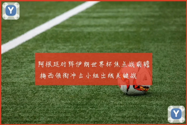 阿根廷对阵伊朗世界杯焦点战前瞻 梅西领衔冲击小组出线关键战