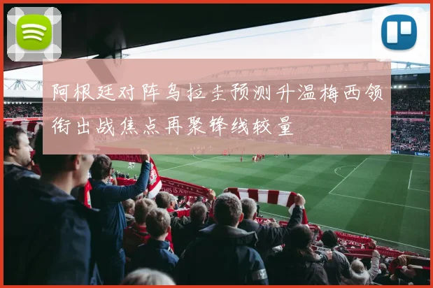 阿根廷对阵乌拉圭预测升温梅西领衔出战焦点再聚锋线较量