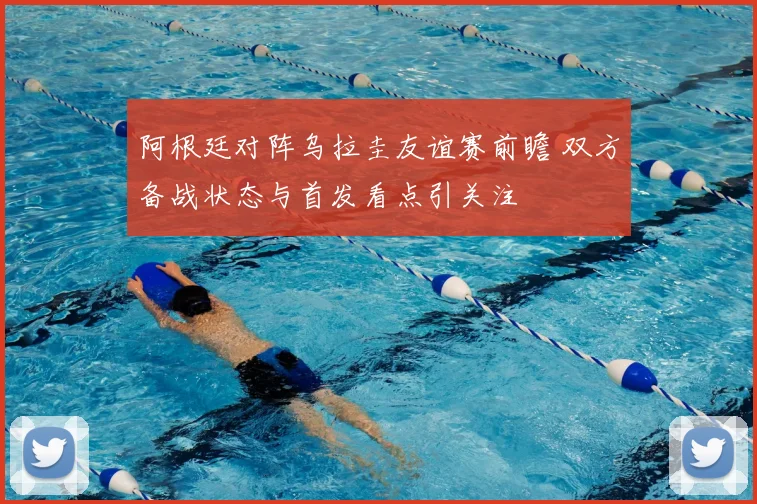 阿根廷对阵乌拉圭友谊赛前瞻 双方备战状态与首发看点引关注