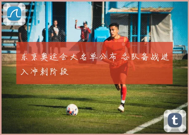 东京奥运会大名单公布 各队备战进入冲刺阶段