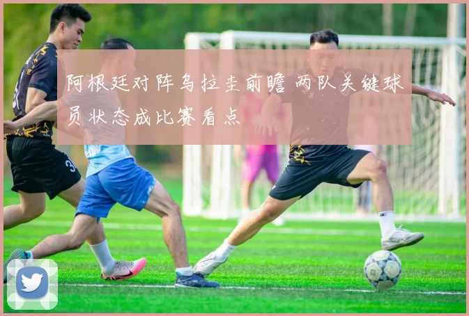阿根廷对阵乌拉圭前瞻 两队关键球员状态成比赛看点