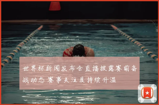 世界杯新闻发布会直播披露赛前备战动态 赛事关注度持续升温