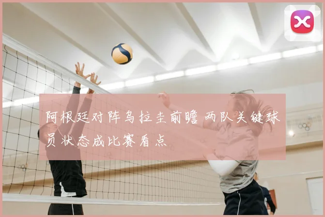 阿根廷对阵乌拉圭前瞻 两队关键球员状态成比赛看点