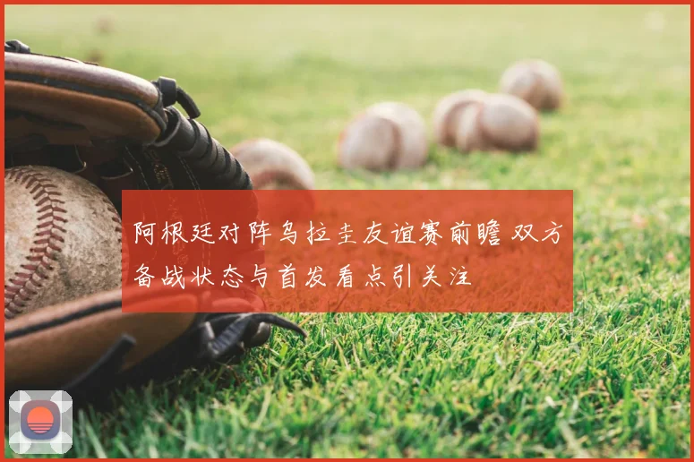 阿根廷对阵乌拉圭友谊赛前瞻 双方备战状态与首发看点引关注
