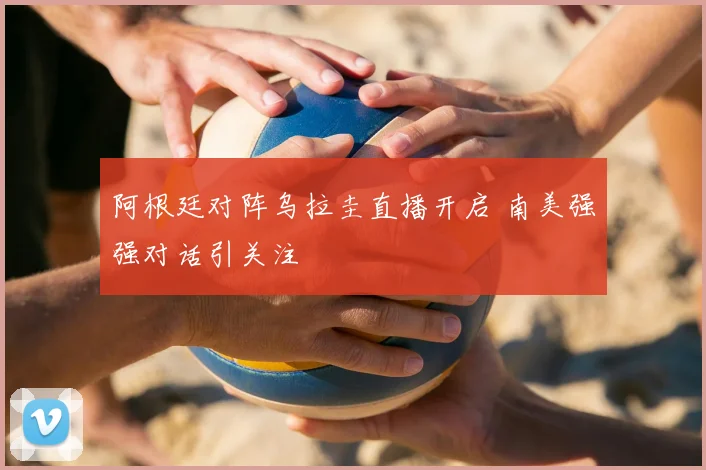 阿根廷对阵乌拉圭直播开启 南美强强对话引关注