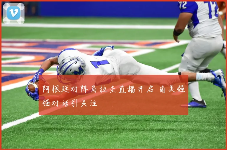 阿根廷对阵乌拉圭直播开启 南美强强对话引关注
