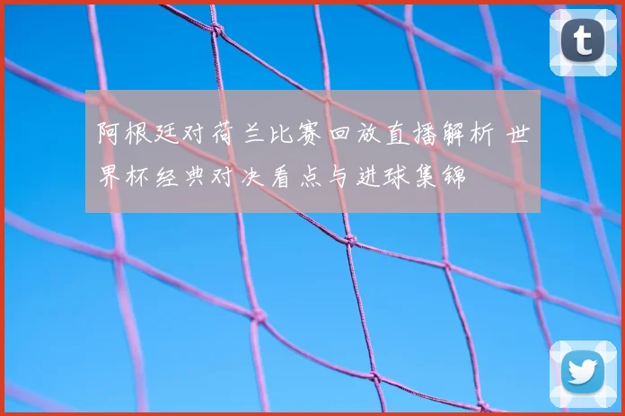 阿根廷对荷兰比赛回放直播解析 世界杯经典对决看点与进球集锦