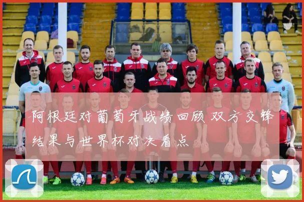 阿根廷对葡萄牙战绩回顾 双方交锋结果与世界杯对决看点