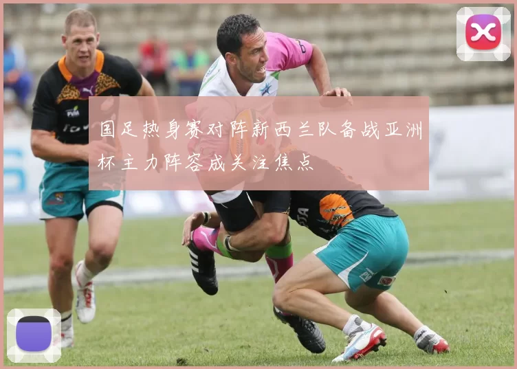 国足热身赛对阵新西兰队备战亚洲杯主力阵容成关注焦点