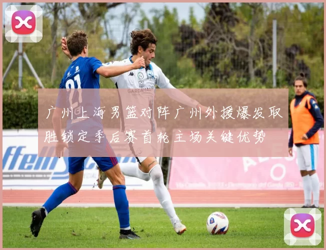 广州上海男篮对阵广州外援爆发取胜锁定季后赛首轮主场关键优势