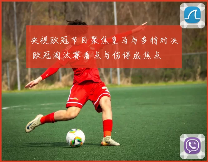 央视欧冠节目聚焦皇马与多特对决 欧冠淘汰赛看点与伤停成焦点