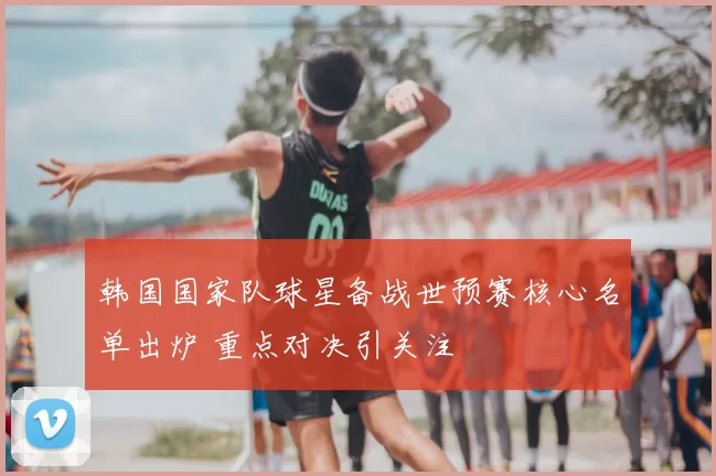 韩国国家队球星备战世预赛核心名单出炉 重点对决引关注