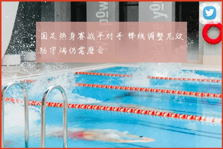 国足热身赛战平对手 锋线调整见效防守端仍需磨合