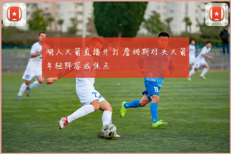 湖人火箭直播开打 詹姆斯对决火箭年轻阵容成焦点