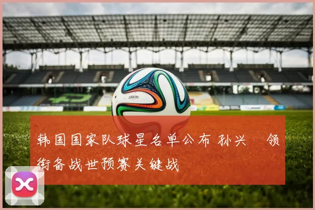 韩国国家队球星名单公布 孙兴慜领衔备战世预赛关键战