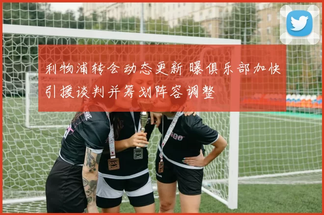 利物浦转会动态更新 曝俱乐部加快引援谈判并筹划阵容调整