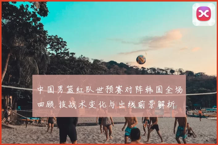 中国男篮红队世预赛对阵韩国全场回顾 技战术变化与出线前景解析