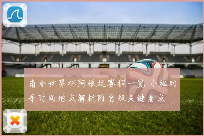 南非世界杯阿根廷赛程一览 小组对手时间地点解析附晋级关键看点