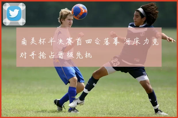 南美杯半决赛首回合落幕 河床力克对手抢占晋级先机