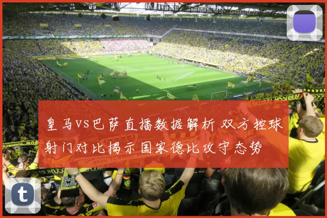 皇马vs巴萨直播数据解析 双方控球射门对比揭示国家德比攻守态势