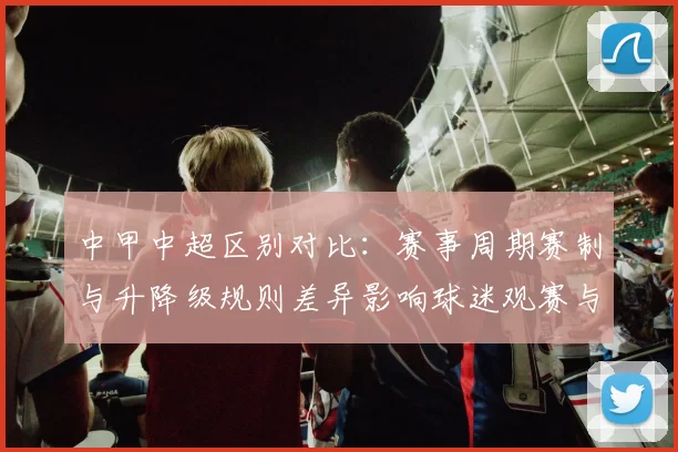 中甲中超区别对比：赛事周期赛制与升降级规则差异影响球迷观赛与球队备战