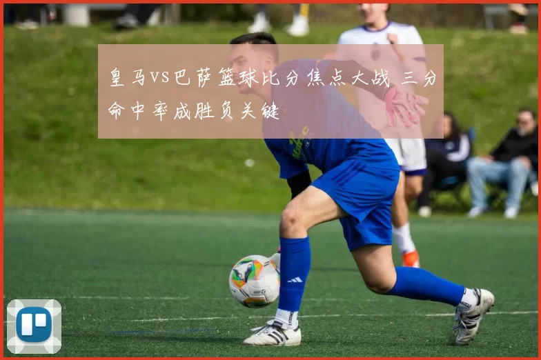 皇马vs巴萨篮球比分焦点大战 三分命中率成胜负关键