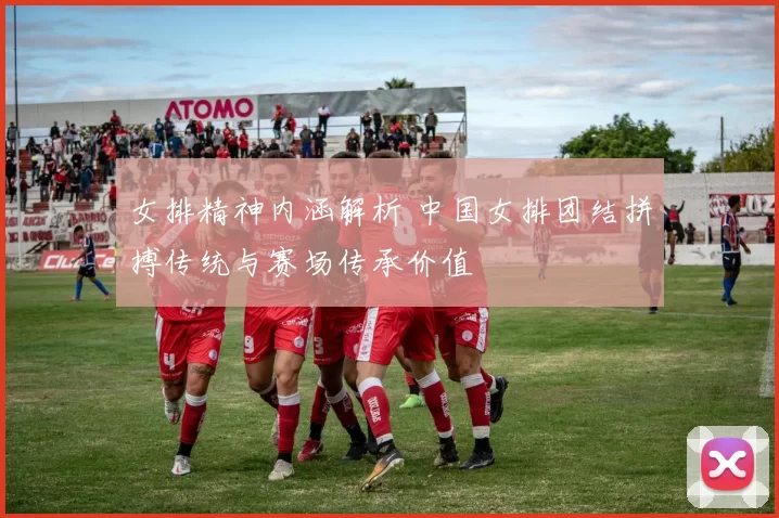 女排精神内涵解析 中国女排团结拼搏传统与赛场传承价值