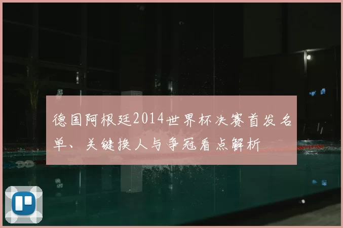 德国阿根廷2014世界杯决赛首发名单、关键换人与争冠看点解析