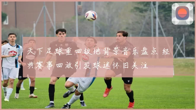 天下足球重回故地背景音乐盘点 经典赛事回放引发球迷怀旧关注