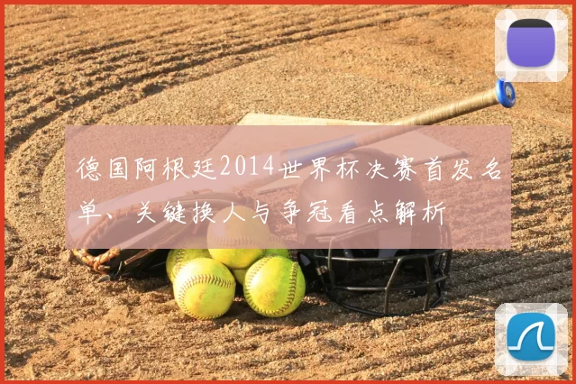 德国阿根廷2014世界杯决赛首发名单、关键换人与争冠看点解析
