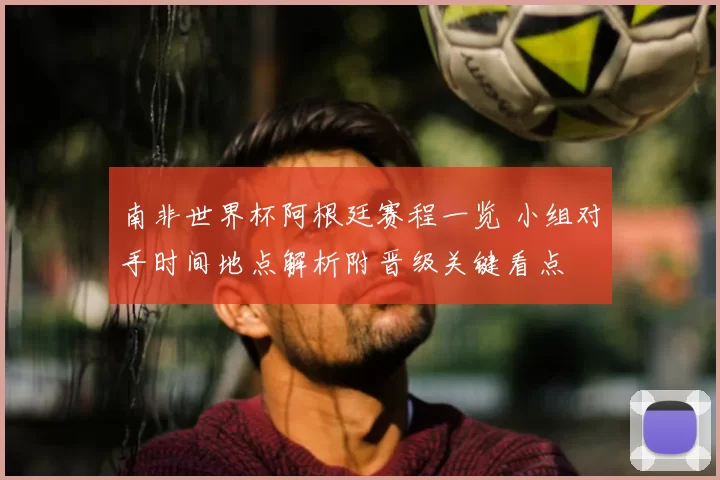 南非世界杯阿根廷赛程一览 小组对手时间地点解析附晋级关键看点