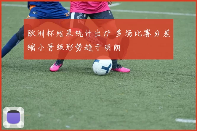 欧洲杯结果统计出炉 多场比赛分差缩小晋级形势趋于明朗