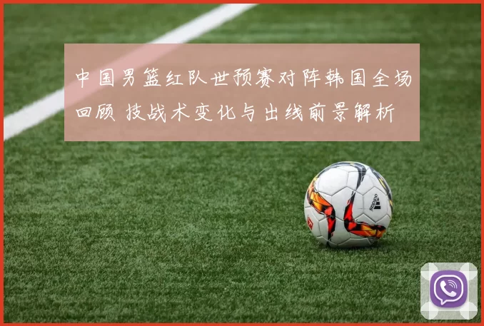 中国男篮红队世预赛对阵韩国全场回顾 技战术变化与出线前景解析