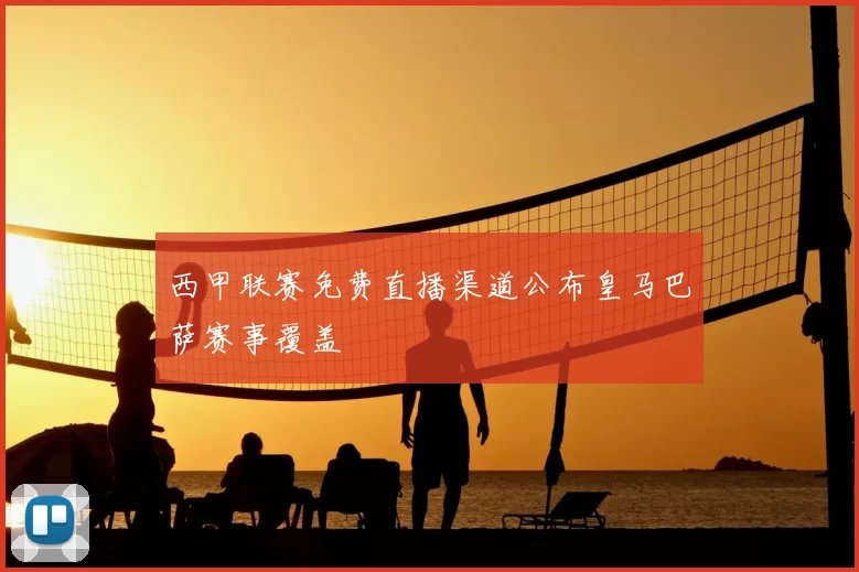 西甲联赛免费直播渠道公布皇马巴萨赛事覆盖